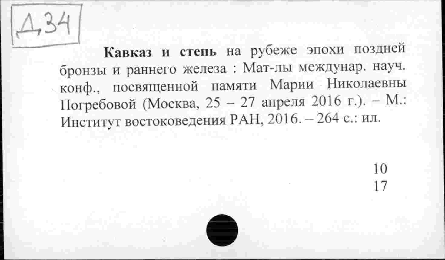 ﻿Кавказ и степь на рубеже эпохи поздней бронзы и раннего железа : Мат-лы междунар. науч, конф., посвященной памяти Марии Николаевны Погребовой (Москва, 25 — 27 апреля 2016 г.). — М.: Институт востоковедения РАН, 2016. — 264 с.: ил.
10
17